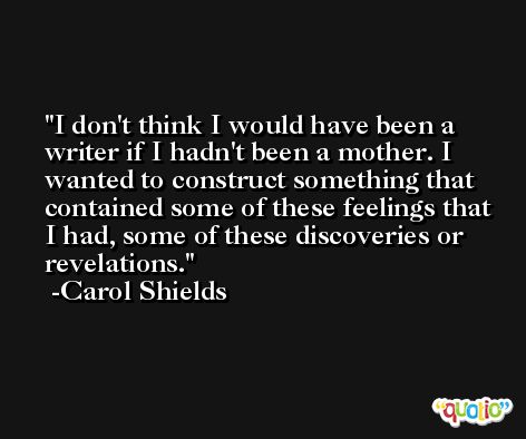 I don't think I would have been a writer if I hadn't been a mother. I wanted to construct something that contained some of these feelings that I had, some of these discoveries or revelations. -Carol Shields