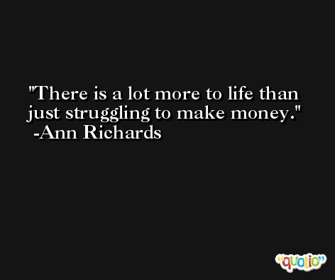 There is a lot more to life than just struggling to make money. -Ann Richards