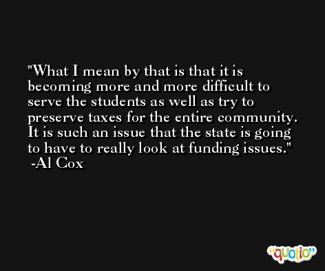 What I mean by that is that it is becoming more and more difficult to serve the students as well as try to preserve taxes for the entire community. It is such an issue that the state is going to have to really look at funding issues. -Al Cox