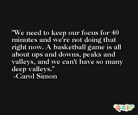 We need to keep our focus for 40 minutes and we're not doing that right now. A basketball game is all about ups and downs, peaks and valleys, and we can't have so many deep valleys. -Carol Simon