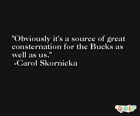 Obviously it's a source of great consternation for the Bucks as well as us. -Carol Skornicka