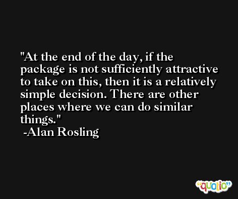 At the end of the day, if the package is not sufficiently attractive to take on this, then it is a relatively simple decision. There are other places where we can do similar things. -Alan Rosling