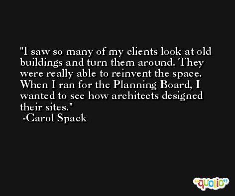 I saw so many of my clients look at old buildings and turn them around. They were really able to reinvent the space. When I ran for the Planning Board, I wanted to see how architects designed their sites. -Carol Spack