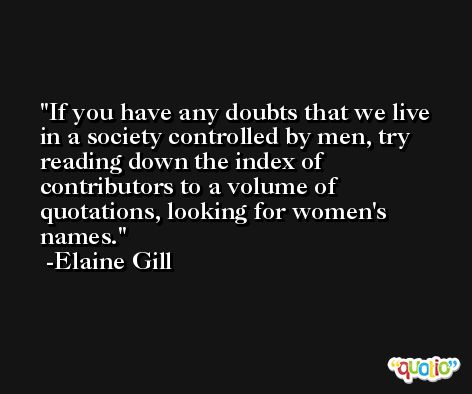 If you have any doubts that we live in a society controlled by men, try reading down the index of contributors to a volume of quotations, looking for women's names. -Elaine Gill