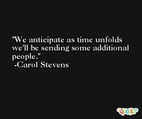 We anticipate as time unfolds we'll be sending some additional people. -Carol Stevens
