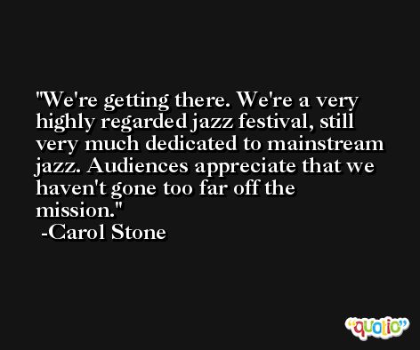 We're getting there. We're a very highly regarded jazz festival, still very much dedicated to mainstream jazz. Audiences appreciate that we haven't gone too far off the mission. -Carol Stone
