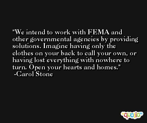 We intend to work with FEMA and other governmental agencies by providing solutions. Imagine having only the clothes on your back to call your own, or having lost everything with nowhere to turn. Open your hearts and homes. -Carol Stone