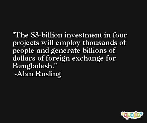 The $3-billion investment in four projects will employ thousands of people and generate billions of dollars of foreign exchange for Bangladesh. -Alan Rosling