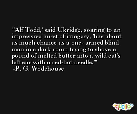 'Alf Todd,' said Ukridge, soaring to an impressive burst of imagery, 'has about as much chance as a one- armed blind man in a dark room trying to shove a pound of melted butter into a wild cat's left ear with a red-hot needle.' -P. G. Wodehouse