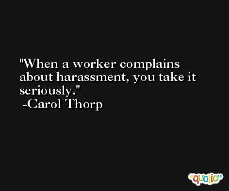 When a worker complains about harassment, you take it seriously. -Carol Thorp