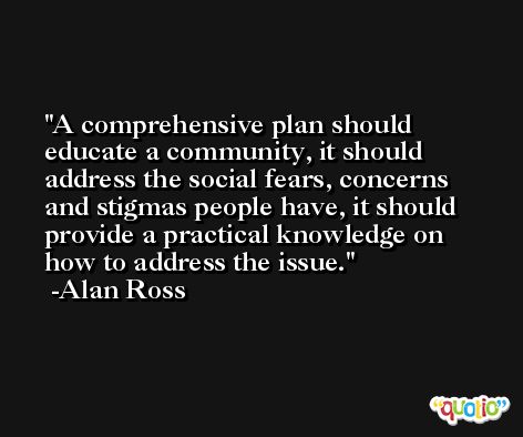 A comprehensive plan should educate a community, it should address the social fears, concerns and stigmas people have, it should provide a practical knowledge on how to address the issue. -Alan Ross