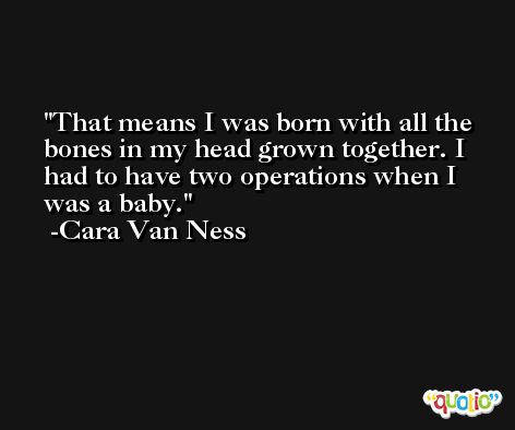 That means I was born with all the bones in my head grown together. I had to have two operations when I was a baby. -Cara Van Ness