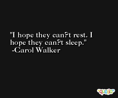 I hope they can?t rest. I hope they can?t sleep. -Carol Walker