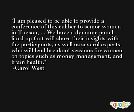 I am pleased to be able to provide a conference of this caliber to senior women in Tucson, ... We have a dynamic panel lined up that will share their insights with the participants, as well as several experts who will lead breakout sessions for women on topics such as money management, and brain health. -Carol West