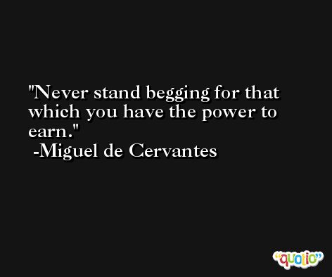 Never stand begging for that which you have the power to earn. -Miguel de Cervantes