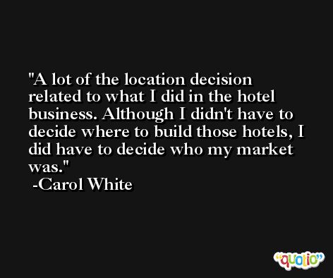 A lot of the location decision related to what I did in the hotel business. Although I didn't have to decide where to build those hotels, I did have to decide who my market was. -Carol White
