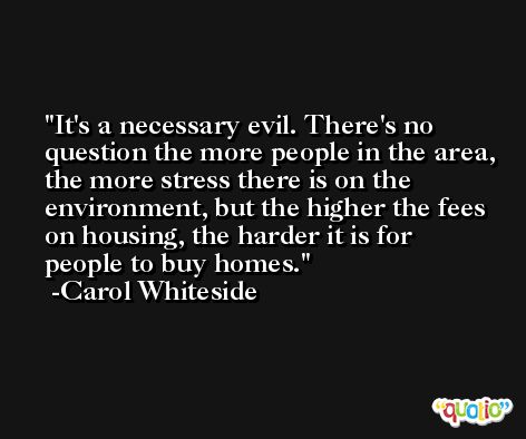 It's a necessary evil. There's no question the more people in the area, the more stress there is on the environment, but the higher the fees on housing, the harder it is for people to buy homes. -Carol Whiteside