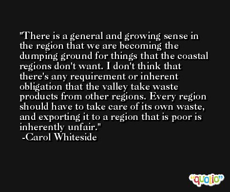 There is a general and growing sense in the region that we are becoming the dumping ground for things that the coastal regions don't want. I don't think that there's any requirement or inherent obligation that the valley take waste products from other regions. Every region should have to take care of its own waste, and exporting it to a region that is poor is inherently unfair. -Carol Whiteside