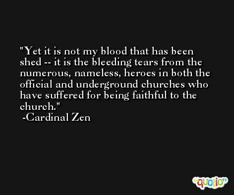 Yet it is not my blood that has been shed -- it is the bleeding tears from the numerous, nameless, heroes in both the official and underground churches who have suffered for being faithful to the church. -Cardinal Zen
