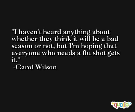 I haven't heard anything about whether they think it will be a bad season or not, but I'm hoping that everyone who needs a flu shot gets it. -Carol Wilson