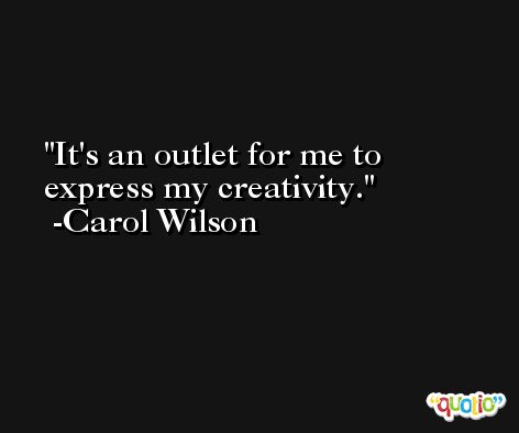 It's an outlet for me to express my creativity. -Carol Wilson