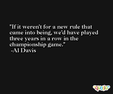 If it weren't for a new rule that came into being, we'd have played three years in a row in the championship game. -Al Davis