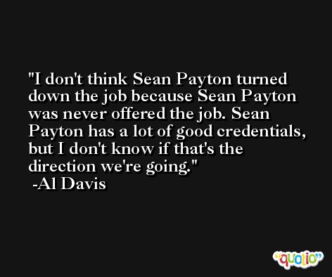 I don't think Sean Payton turned down the job because Sean Payton was never offered the job. Sean Payton has a lot of good credentials, but I don't know if that's the direction we're going. -Al Davis