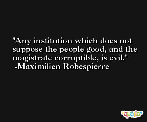 Any institution which does not suppose the people good, and the magistrate corruptible, is evil. -Maximilien Robespierre