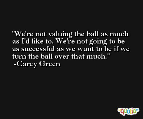 We're not valuing the ball as much as I'd like to. We're not going to be as successful as we want to be if we turn the ball over that much. -Carey Green