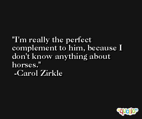 I'm really the perfect complement to him, because I don't know anything about horses. -Carol Zirkle