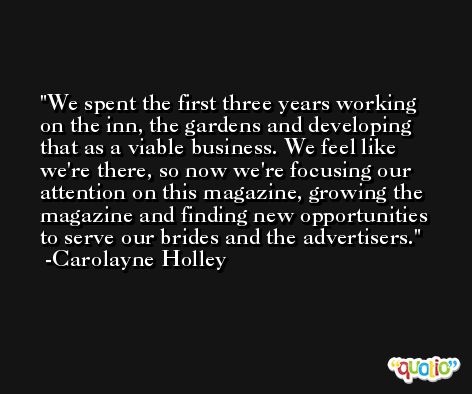 We spent the first three years working on the inn, the gardens and developing that as a viable business. We feel like we're there, so now we're focusing our attention on this magazine, growing the magazine and finding new opportunities to serve our brides and the advertisers. -Carolayne Holley