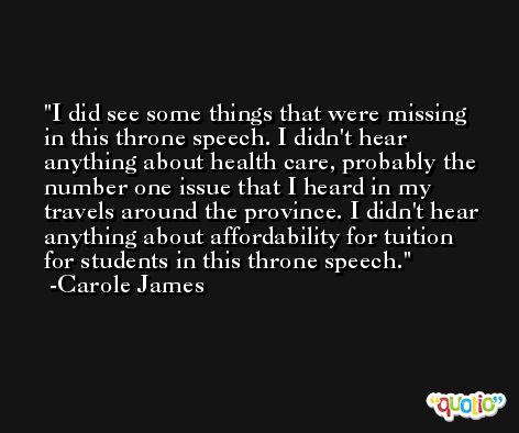 I did see some things that were missing in this throne speech. I didn't hear anything about health care, probably the number one issue that I heard in my travels around the province. I didn't hear anything about affordability for tuition for students in this throne speech. -Carole James