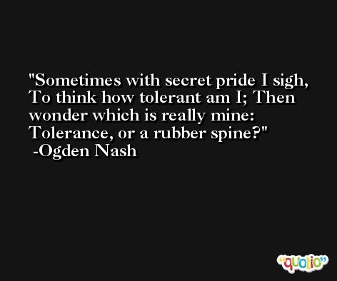 Sometimes with secret pride I sigh, To think how tolerant am I; Then wonder which is really mine: Tolerance, or a rubber spine? -Ogden Nash