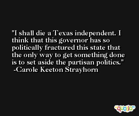 I shall die a Texas independent. I think that this governor has so politically fractured this state that the only way to get something done is to set aside the partisan politics. -Carole Keeton Strayhorn