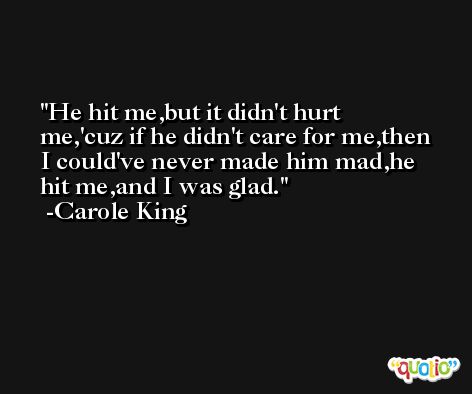 He hit me,but it didn't hurt me,'cuz if he didn't care for me,then I could've never made him mad,he hit me,and I was glad. -Carole King