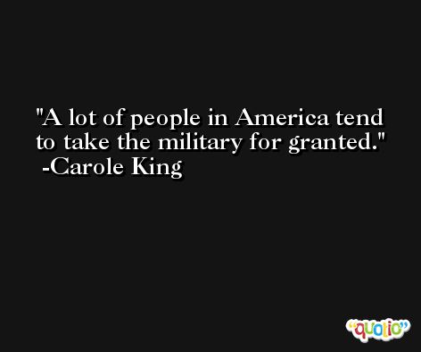 A lot of people in America tend to take the military for granted. -Carole King