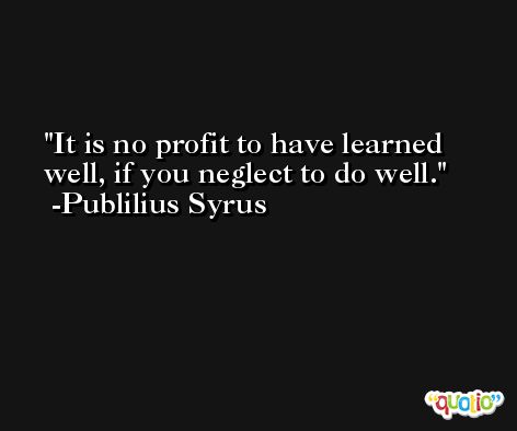 It is no profit to have learned well, if you neglect to do well. -Publilius Syrus