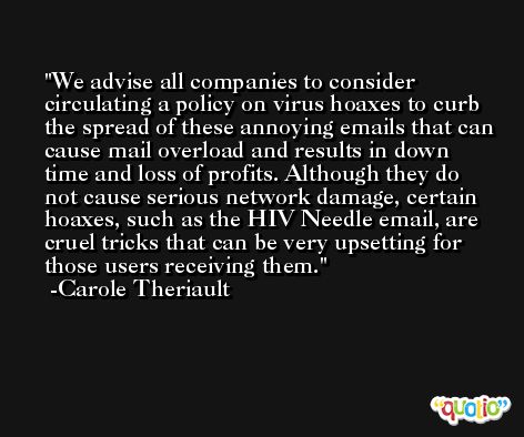We advise all companies to consider circulating a policy on virus hoaxes to curb the spread of these annoying emails that can cause mail overload and results in down time and loss of profits. Although they do not cause serious network damage, certain hoaxes, such as the HIV Needle email, are cruel tricks that can be very upsetting for those users receiving them. -Carole Theriault