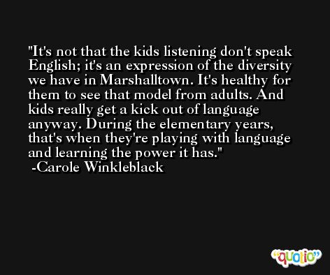 It's not that the kids listening don't speak English; it's an expression of the diversity we have in Marshalltown. It's healthy for them to see that model from adults. And kids really get a kick out of language anyway. During the elementary years, that's when they're playing with language and learning the power it has. -Carole Winkleblack