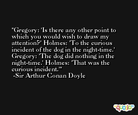 Gregory: 'Is there any other point to which you would wish to draw my attention?' Holmes: 'To the curious incident of the dog in the night-time.' Gregory: 'The dog did nothing in the night-time.' Holmes: 'That was the curious incident.' -Sir Arthur Conan Doyle