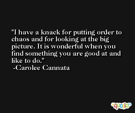 I have a knack for putting order to chaos and for looking at the big picture. It is wonderful when you find something you are good at and like to do. -Carolee Cannata