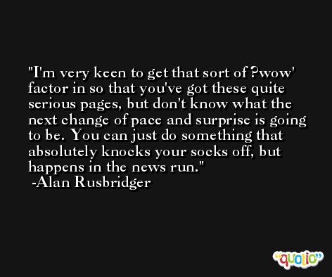 I'm very keen to get that sort of ?wow' factor in so that you've got these quite serious pages, but don't know what the next change of pace and surprise is going to be. You can just do something that absolutely knocks your socks off, but happens in the news run. -Alan Rusbridger