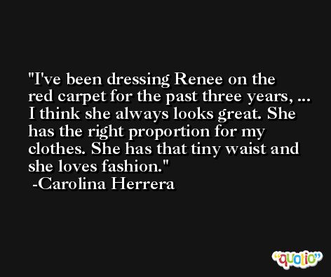 I've been dressing Renee on the red carpet for the past three years, ... I think she always looks great. She has the right proportion for my clothes. She has that tiny waist and she loves fashion. -Carolina Herrera