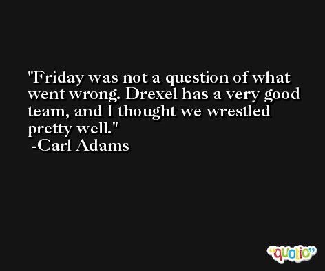 Friday was not a question of what went wrong. Drexel has a very good team, and I thought we wrestled pretty well. -Carl Adams