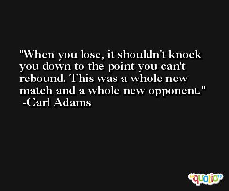 When you lose, it shouldn't knock you down to the point you can't rebound. This was a whole new match and a whole new opponent. -Carl Adams