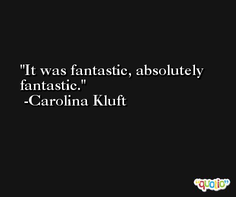 It was fantastic, absolutely fantastic. -Carolina Kluft