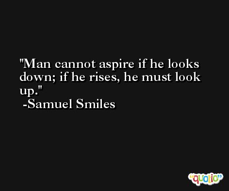 Man cannot aspire if he looks down; if he rises, he must look up. -Samuel Smiles