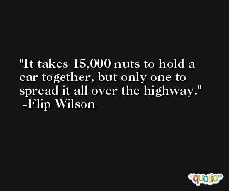 It takes 15,000 nuts to hold a car together, but only one to spread it all over the highway. -Flip Wilson