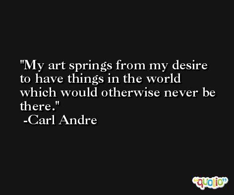 My art springs from my desire to have things in the world which would otherwise never be there. -Carl Andre