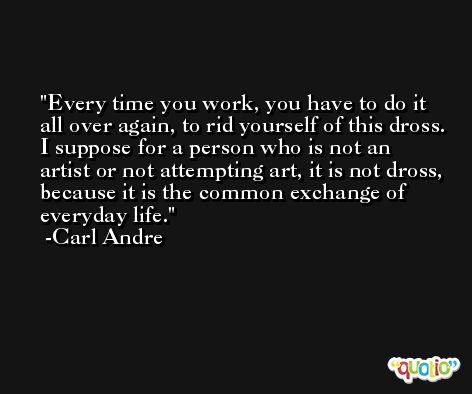 Every time you work, you have to do it all over again, to rid yourself of this dross. I suppose for a person who is not an artist or not attempting art, it is not dross, because it is the common exchange of everyday life. -Carl Andre